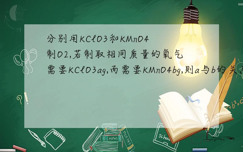 分别用KClO3和KMnO4制O2,若制取相同质量的氧气需要KClO3ag,而需要KMnO4bg,则a与b的关系为A.a＞b B.a＜b C.a=b D.无法确定要理由.谢