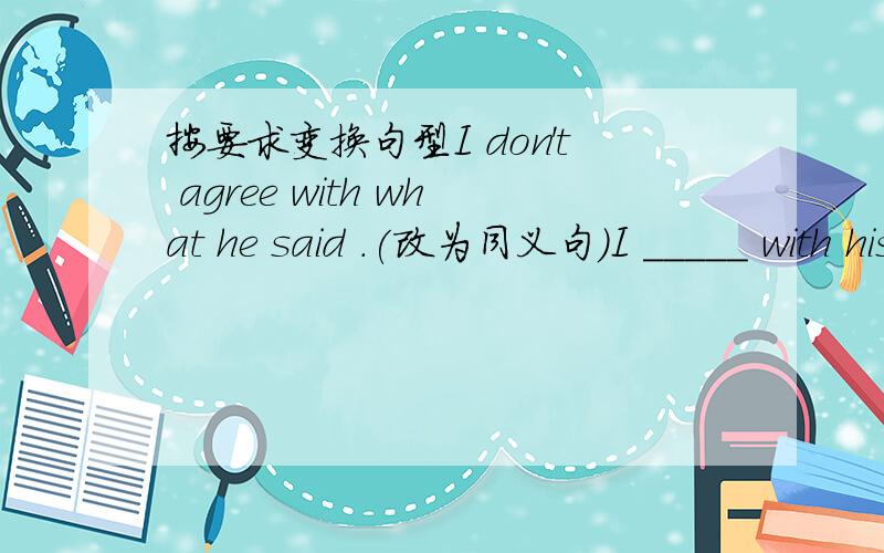 按要求变换句型I don't agree with what he said .(改为同义句）I _____ with his ______.Could you give me a hand (改为否定句）Could you _____ ____.