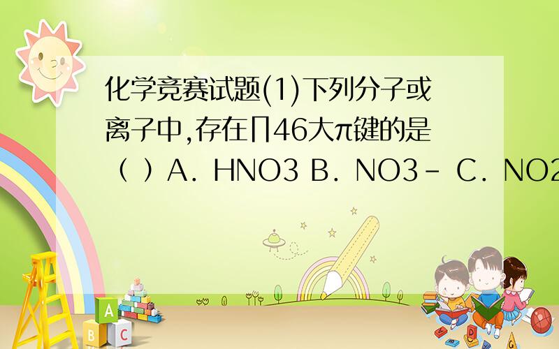 化学竞赛试题(1)下列分子或离子中,存在∏46大π键的是（ ）A．HNO3 B．NO3－ C．NO2 D．N2O 如果不是,那是什么?