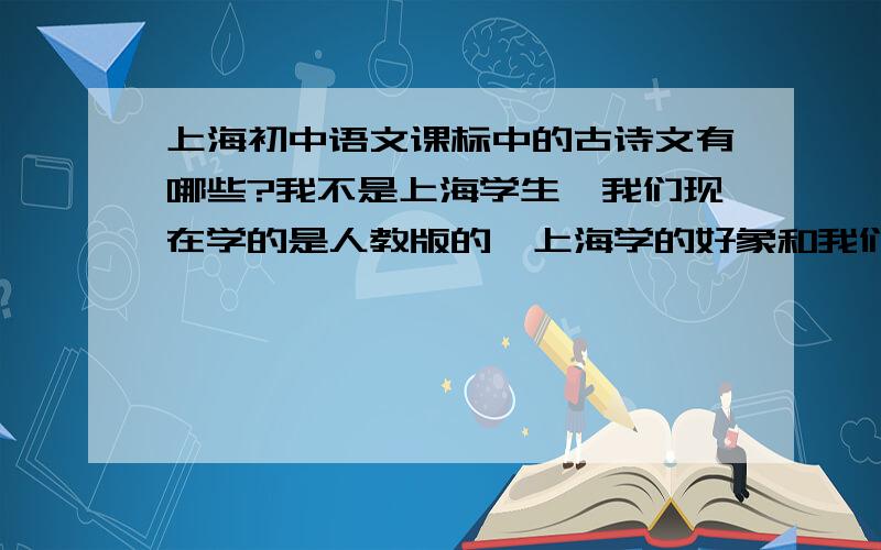 上海初中语文课标中的古诗文有哪些?我不是上海学生,我们现在学的是人教版的,上海学的好象和我们不一样但你回答的篇目怎么和我们的课标一样啊?上海课标也是这样吗?但我做过去年上海