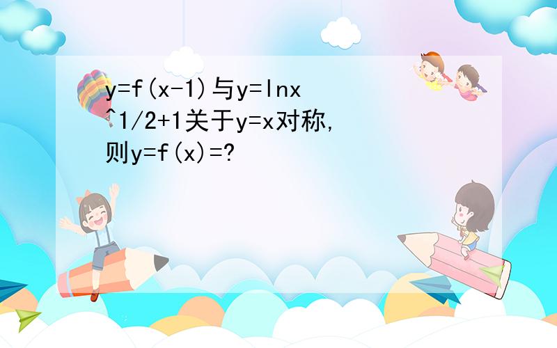 y=f(x-1)与y=lnx^1/2+1关于y=x对称,则y=f(x)=?