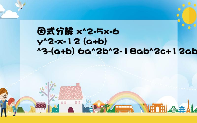 因式分解 x^2-5x-6 y^2-x-12 (a+b)^3-(a+b) 6a^2b^2-18ab^2c+12ab^2c^2x^2-5x-6 y^2-x-12 (a+b)^3-(a+b) 6a^2b^2-18ab^2c+12ab^2c^2