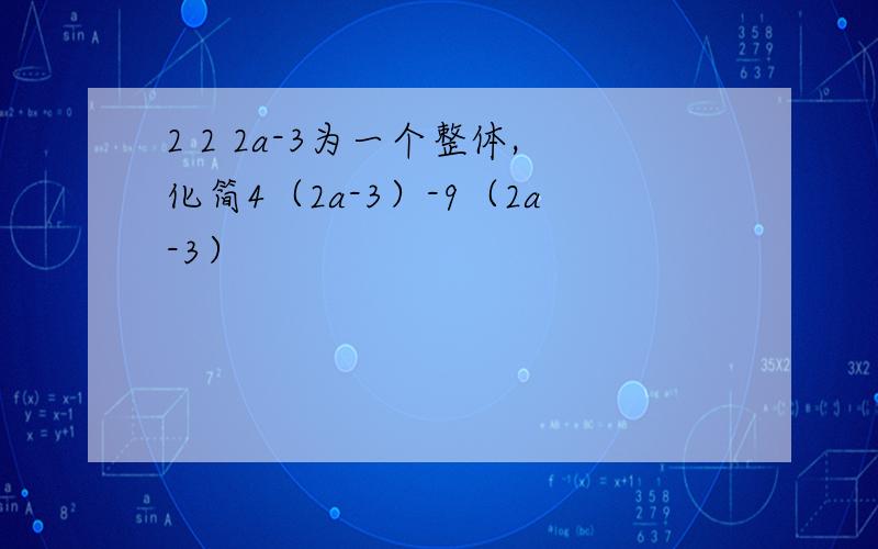 2 2 2a-3为一个整体,化简4（2a-3）-9（2a-3）