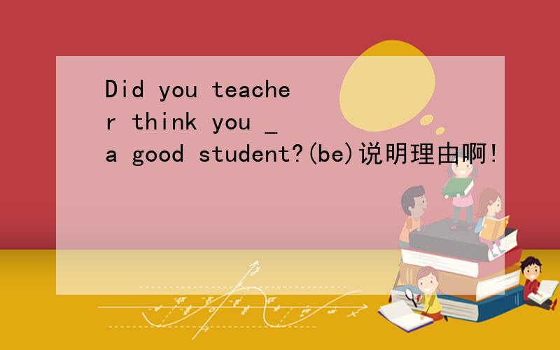Did you teacher think you _ a good student?(be)说明理由啊!