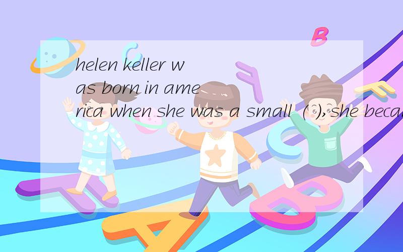 helen keller was born in america when she was a small ( ),she became blind and deaf .luckcily she had a teacher the teacher drew （　　）in　Helen‘shand helen learned to apeak and read she wrote a book about ( ) she travelled all over the ( )