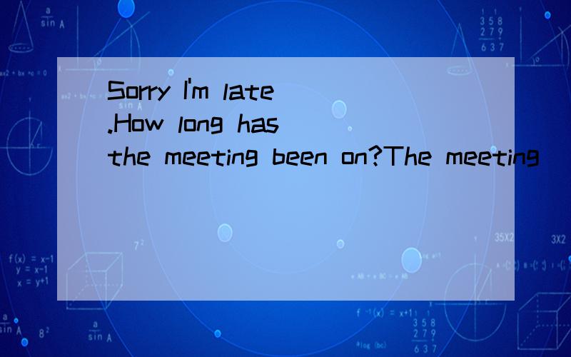 Sorry I'm late.How long has the meeting been on?The meeting ___ already ___ ___ ___ nearly one hourThe meeing ___ about an hour ago