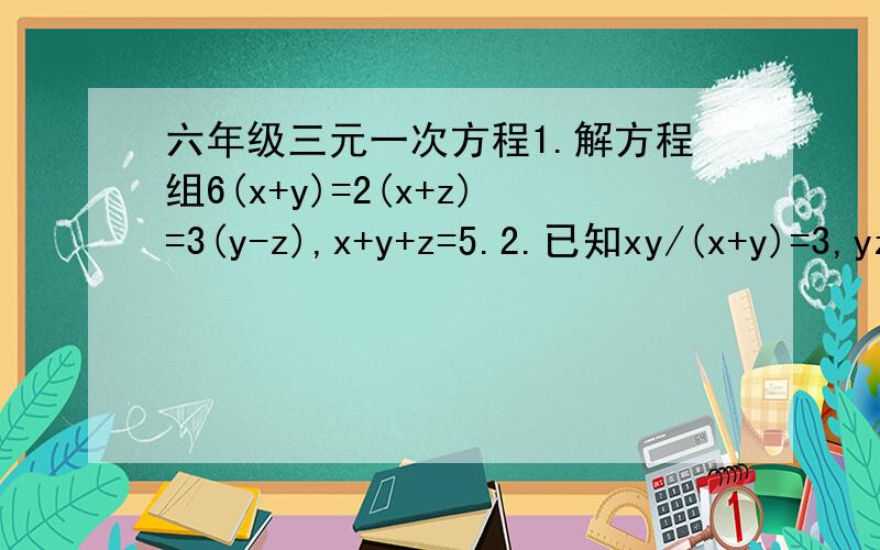 六年级三元一次方程1.解方程组6(x+y)=2(x+z)=3(y-z),x+y+z=5.2.已知xy/(x+y)=3,yz/(y+z)=2,zx/(z+x)=1,求x的值.