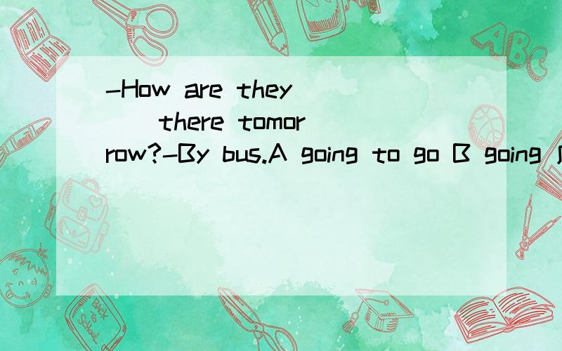 -How are they( ) there tomorrow?-By bus.A going to go B going 应该选什么 为什么