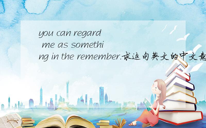 you can regard me as something in the remember.求这句英文的中文意思!