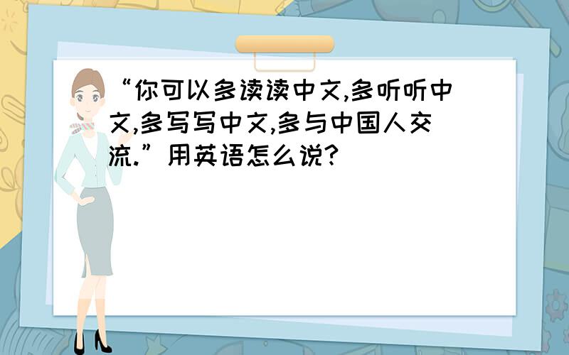 “你可以多读读中文,多听听中文,多写写中文,多与中国人交流.”用英语怎么说?