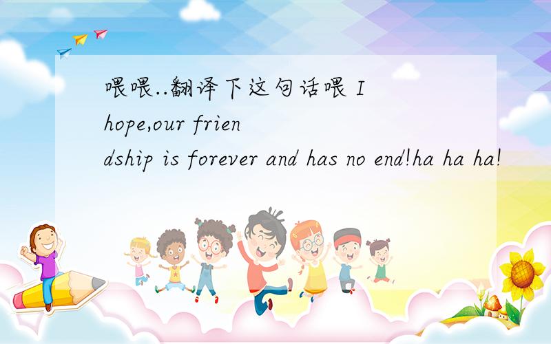 喂喂..翻译下这句话喂 I hope,our friendship is forever and has no end!ha ha ha!