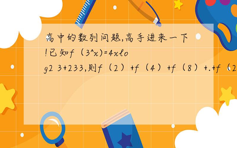 高中的数列问题,高手进来一下!已知f（3^x)=4xlog2 3+233,则f（2）+f（4）+f（8）+.+f（2^8)的值是多少?麻烦提供一下过程!谢谢