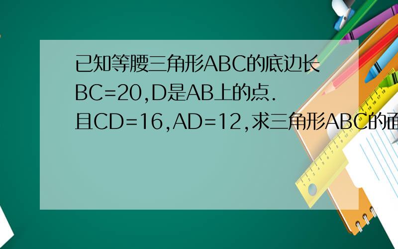 已知等腰三角形ABC的底边长BC=20,D是AB上的点.且CD=16,AD=12,求三角形ABC的面积?