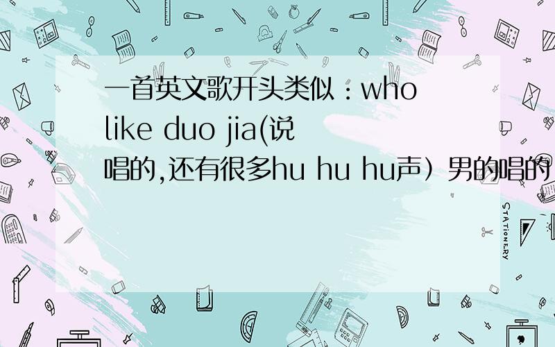 一首英文歌开头类似：who like duo jia(说唱的,还有很多hu hu hu声）男的唱的,重复了很多次 who like duo jia,然后又很多hu hu hu hu 的声音,挺摇滚的.