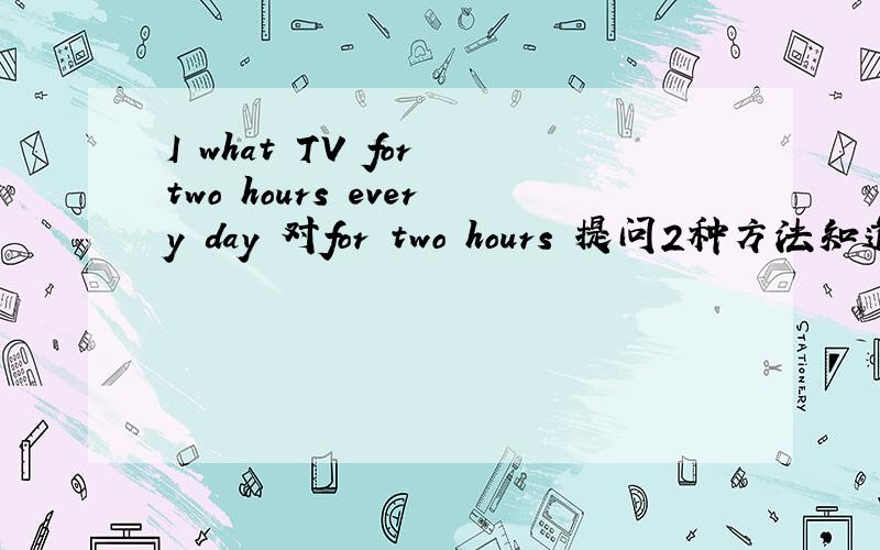 I what TV for two hours every day 对for two hours 提问2种方法知道告诉我下 紧急 紧急