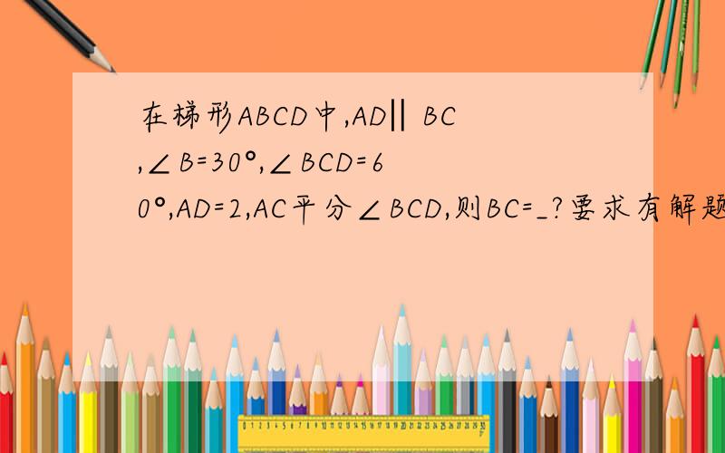 在梯形ABCD中,AD‖BC,∠B=30°,∠BCD=60°,AD=2,AC平分∠BCD,则BC=_?要求有解题过程,解题思路.越详细越好,.