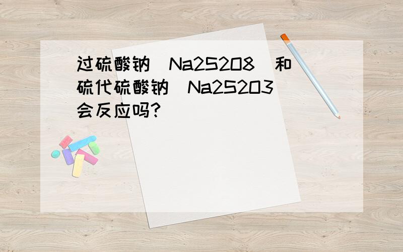 过硫酸钠(Na2S2O8)和硫代硫酸钠(Na2S2O3)会反应吗?