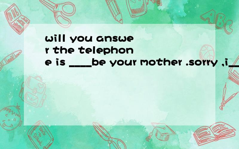 will you answer the telephone is ____be your mother .sorry ,i_____.i