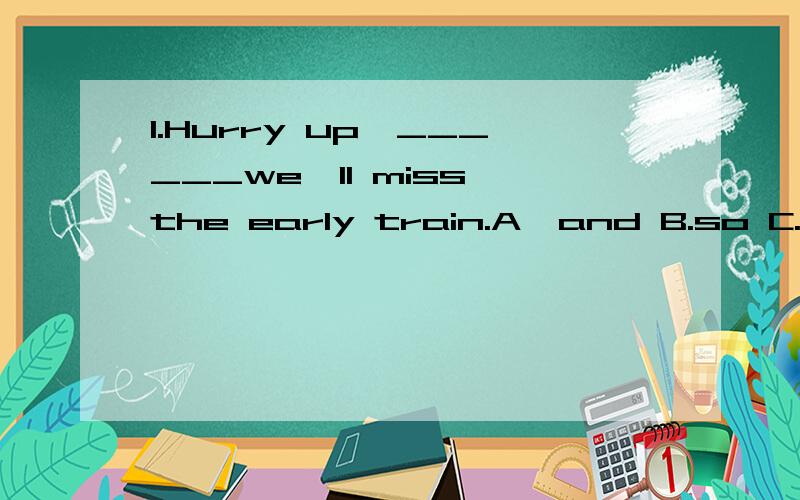 1.Hurry up,______we'll miss the early train.A>and B.so C.or D.but2.Is MIke in the library?NO,he____________be there.I saw him in the classroom just now.A.can't B.mustn't C.needn't D.doesn't