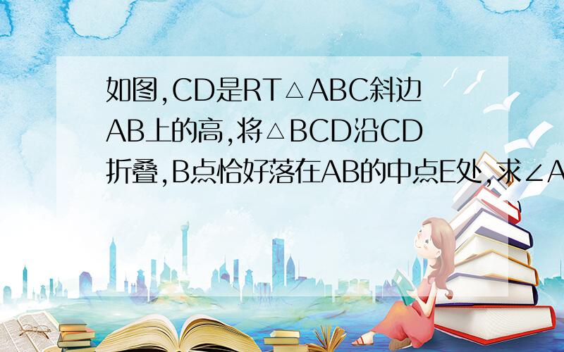 如图,CD是RT△ABC斜边AB上的高,将△BCD沿CD折叠,B点恰好落在AB的中点E处,求∠A的度数