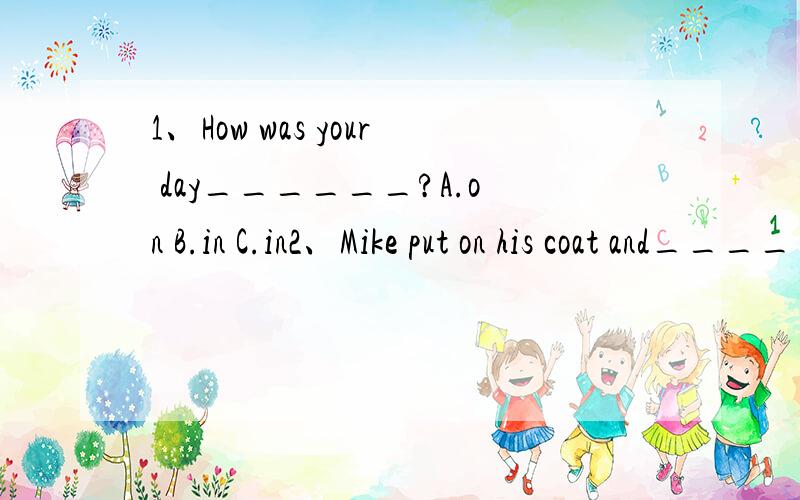 1、How was your day______?A.on B.in C.in2、Mike put on his coat and______.A.go out B.went out C.out3、what____did you do?I hung out with my friendA.els B.other C.more4、Tony helped his mother__the housewort last Sunday A.do B.does C.did5、How ma