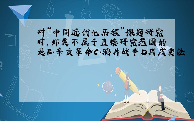 对“中国近代化历程”课题研究时,虾类不属于直接研究范围的是B.辛亥革命C.鸦片战争D戊戌变法