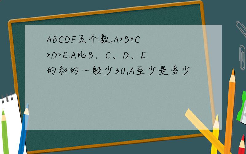 ABCDE五个数,A>B>C>D>E,A比B、C、D、E的和的一般少30,A至少是多少