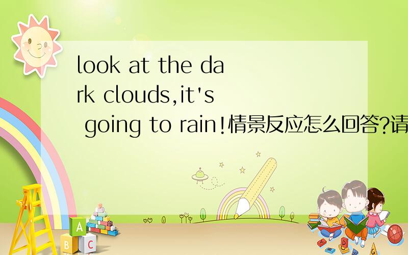 look at the dark clouds,it's going to rain!情景反应怎么回答?请快