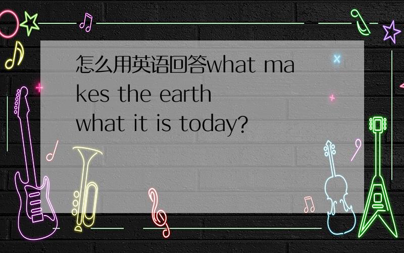 怎么用英语回答what makes the earth what it is today?