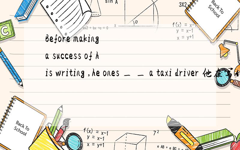 Before making a success of his writing ,he ones _ _ a taxi driver 他在写作有成就之前曾是出租车司机
