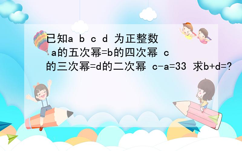 已知a b c d 为正整数 a的五次幂=b的四次幂 c的三次幂=d的二次幂 c-a=33 求b+d=?