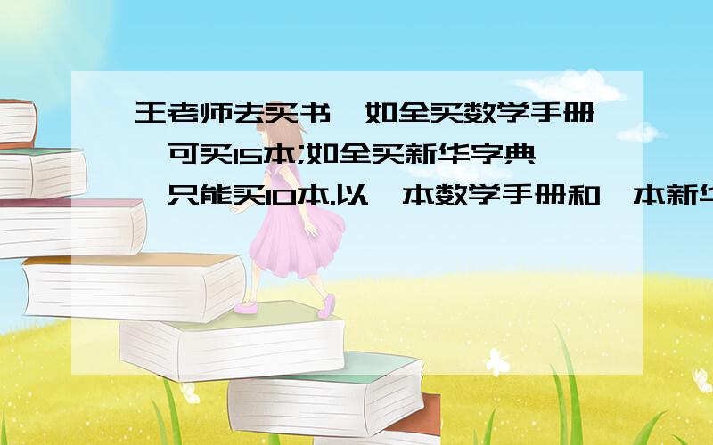 王老师去买书,如全买数学手册,可买15本;如全买新华字典,只能买10本.以一本数学手册和一本新华字典为一套,可买几套