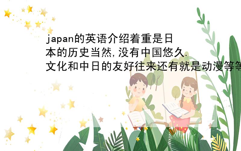 japan的英语介绍着重是日本的历史当然,没有中国悠久.文化和中日的友好往来还有就是动漫等等英语的用词一定要好,不能太平实一般,被采纳者加给50分