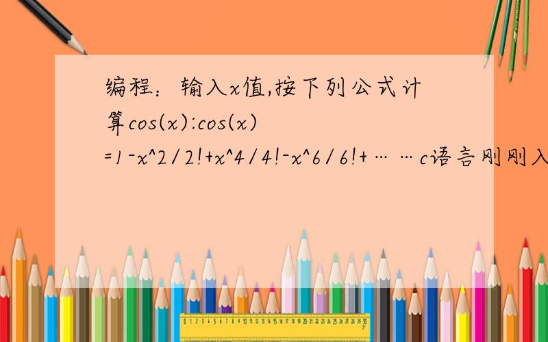 编程：输入x值,按下列公式计算cos(x):cos(x)=1-x^2/2!+x^4/4!-x^6/6!+……c语言刚刚入门啊!期望得到帮助
