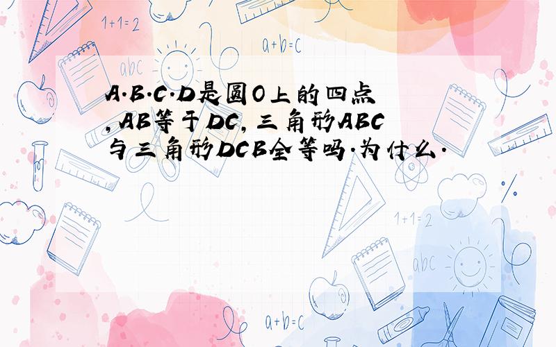 A.B.C.D是圆O上的四点,AB等于DC,三角形ABC与三角形DCB全等吗.为什么.