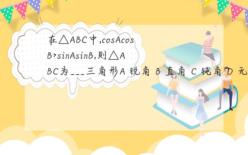 在△ABC中,cosAcosB>sinAsinB,则△ABC为___三角形A 锐角 B 直角 C 钝角 D 无