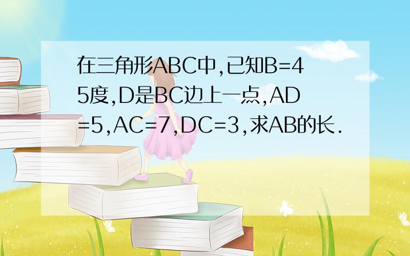 在三角形ABC中,已知B=45度,D是BC边上一点,AD=5,AC=7,DC=3,求AB的长.