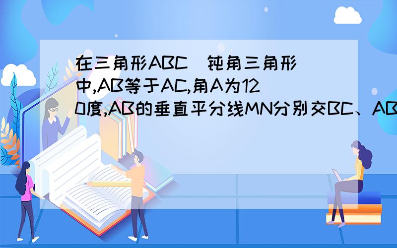 在三角形ABC(钝角三角形)中,AB等于AC,角A为120度,AB的垂直平分线MN分别交BC、AB于点M...在三角形ABC(钝角三角形)中,AB等于AC,角A为120度,AB的垂直平分线MN分别交BC、AB于点M、N,求证CM等于2BM