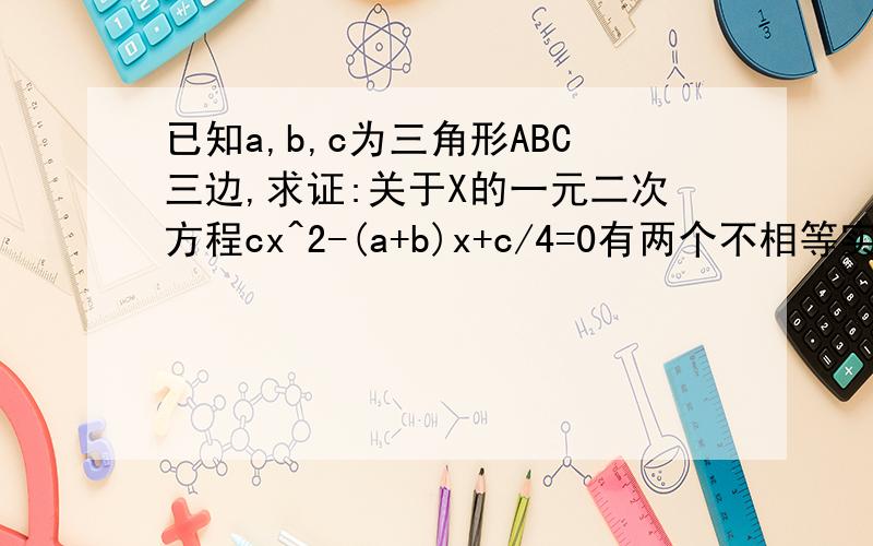 已知a,b,c为三角形ABC三边,求证:关于X的一元二次方程cx^2-(a+b)x+c/4=0有两个不相等实数根