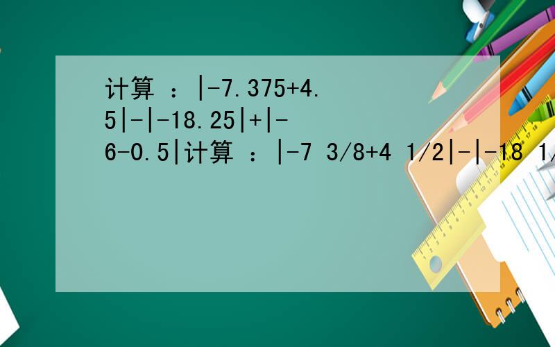 计算 ：|-7.375+4.5|-|-18.25|+|-6-0.5|计算 ：|-7 3/8+4 1/2|-|-18 1/4|+|-6-1/2|原式=-7 3/8+4 1/2-18 1/4+6+ 1/2=(-7+6+4-18)+(0.5+0.5)+(-0.375-0.25)=-15+1-5/8=-14 5/8回答：（1）上述解答过程是否有错误?_____________________________(