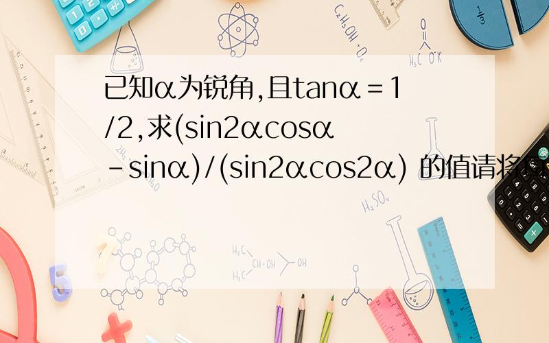 已知α为锐角,且tanα＝1/2,求(sin2αcosα-sinα)/(sin2αcos2α) 的值请将每一步都写详细
