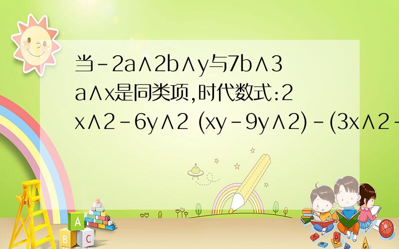 当-2a∧2b∧y与7b∧3a∧x是同类项,时代数式:2x∧2－6y∧2 (xy-9y∧2)-(3x∧2-3xy 7y∧2)的值要过程,急!只要按照我的要求就让你的答案做满意答案快点啊!给我点儿希望吧!同志们