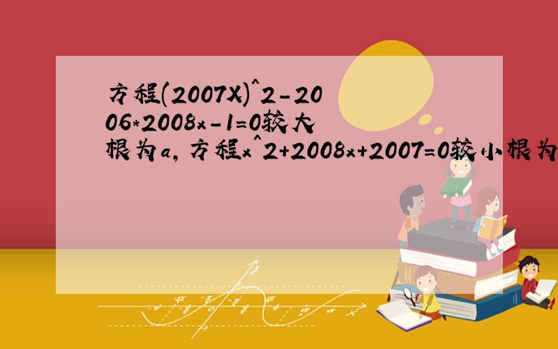方程(2007X)^2-2006*2008x-1=0较大根为a,方程x^2+2008x+2007=0较小根为b,求a-b的值 *是乘号,过程请写仔细