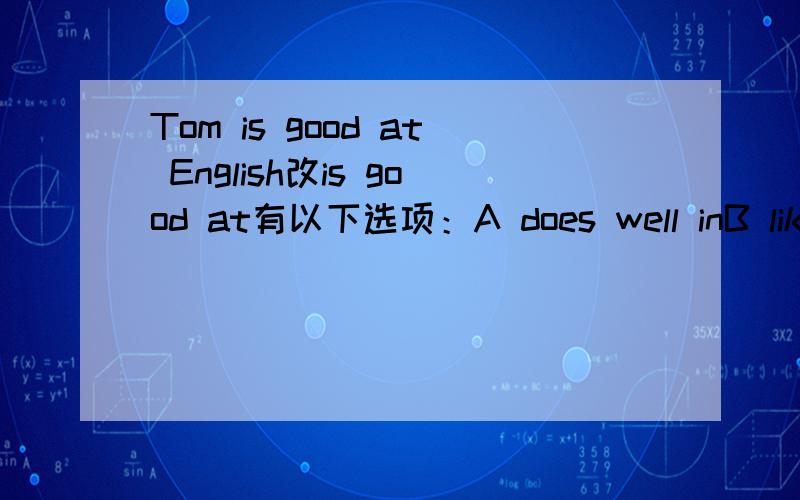 Tom is good at English改is good at有以下选项：A does well inB likesC can likeD likes