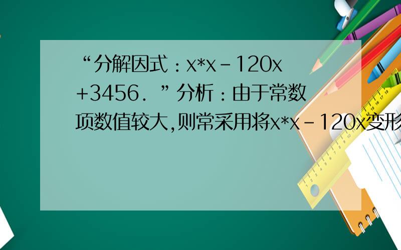 “分解因式：x*x-120x+3456．”分析：由于常数项数值较大,则常采用将x*x﹣120x变形为差的平方的形式进行分解,这样简便易行.x*x﹣120x+3456=x*x﹣2×60x+602﹣602+3456=（x﹣60）2﹣144=（x﹣60）2﹣122=（x