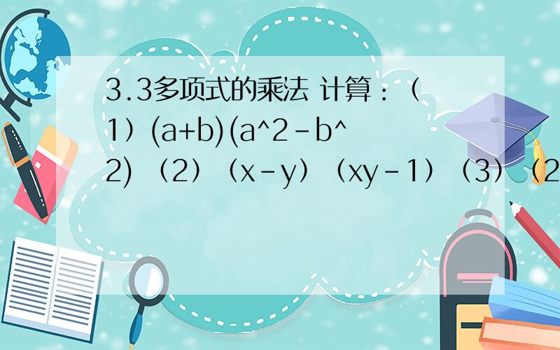 3.3多项式的乘法 计算：（1）(a+b)(a^2-b^2) （2）（x-y）（xy-1）（3）（2x-1）（4x^2+2x+1） (4)(x-1)(x^2+x)