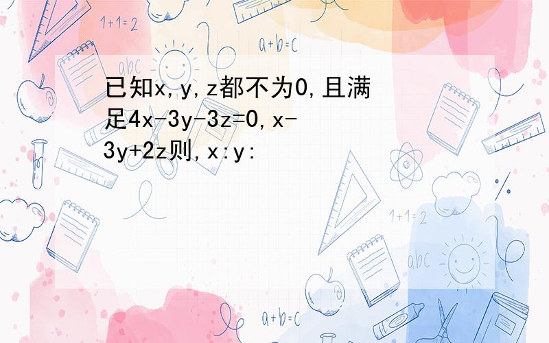 已知x,y,z都不为0,且满足4x-3y-3z=0,x-3y+2z则,x:y: