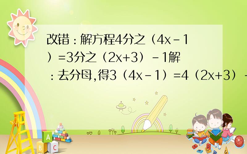 改错：解方程4分之（4x-1）=3分之（2x+3）-1解：去分母,得3（4x-1）=4（2x+3）-1去括号,得12x-3=8x+12-1合并同类项,得4x=8系数化为1,得x=2.上面解题过程中有几处错误,请指出来,并写出正确解题过程.