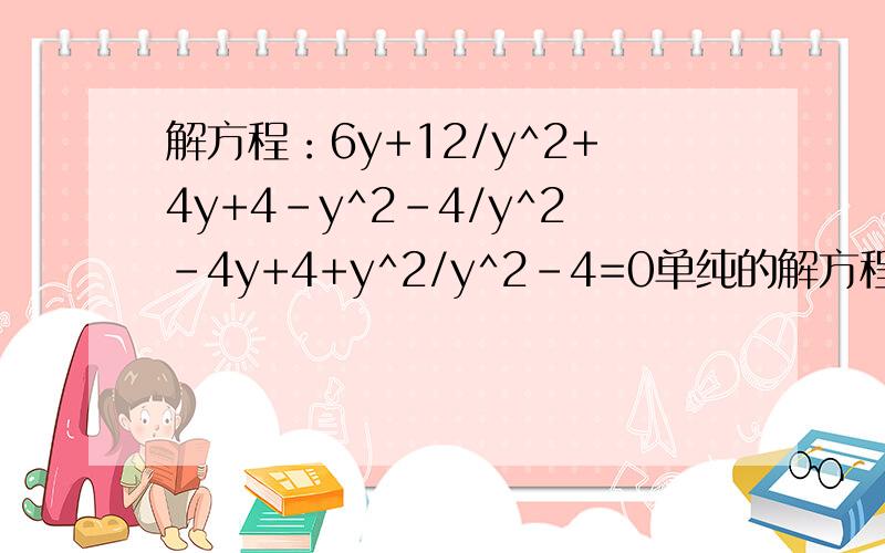 解方程：6y+12/y^2+4y+4-y^2-4/y^2-4y+4+y^2/y^2-4=0单纯的解方程
