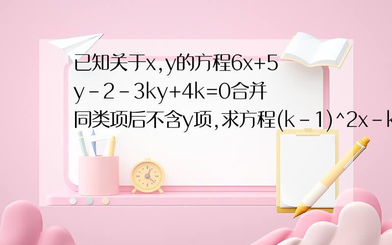 已知关于x,y的方程6x+5y-2-3ky+4k=0合并同类项后不含y项,求方程(k-1)^2x-k=0的解.
